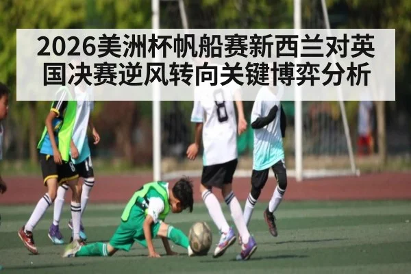 2026美洲杯帆船赛新西兰对英国决赛逆风转向关键博弈分析