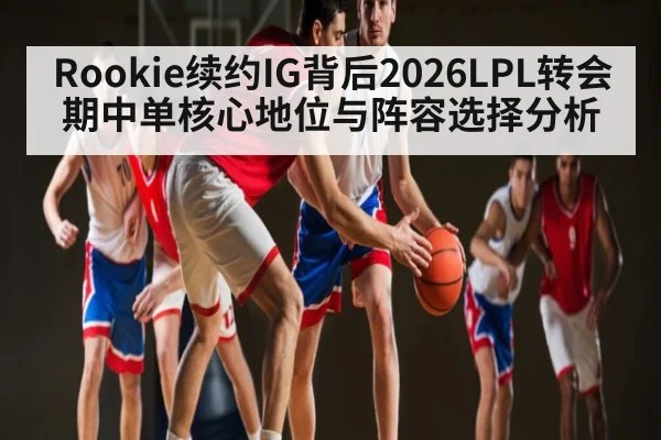 Rookie续约IG背后2026LPL转会期中单核心地位与阵容选择分析
